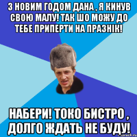 З Новим Годом Дана , я кинув свою малу! Так шо можу до тебе приперти на празнік! Набери! Токо бистро , долго ждать не буду!