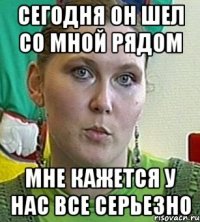 сегодня он шел со мной рядом мне кажется у нас все серьезно