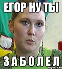 Егор Ну ТЫ З А Б О Л Е Л