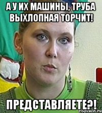 А у их машины, труба выхлопная торчит! Представляете?!