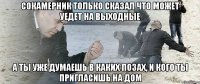 сокамерник только сказал что может уедет на выходные а ты уже думаешь в каких позах, и кого ты пригласишь на дом