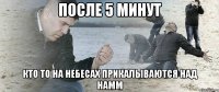 после 5 минут кто то на небесах прикалываются над намм