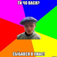 ти чо вася? сьїбався в ужас!