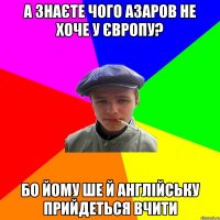 а знаєте чого азаров не хоче у європу? бо йому ше й англійську прийдеться вчити