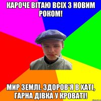 кароче вітаю всіх з новим роком! мир землі, здоров'я в хаті, гарна дівка у кроваті!