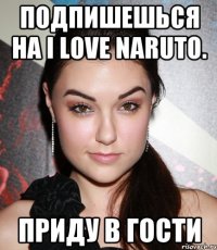 Подпишешься на I LOVE NARUTO. приду в гости