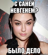 с саней невгенем? было дело