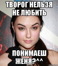 ТВОРОГ НЕЛЬЗЯ НЕ ЛЮБИТЬ ПОНИМАЕШ ЖЕНЯ?^^