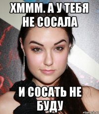 Хммм. А у тебя не сосала И сосать не буду