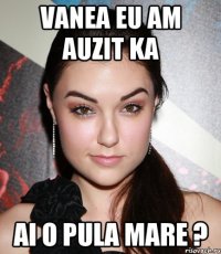 vanea eu am auzit ka ai o pula mare ?