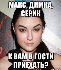 МАКС, ДИМКА, СЕРИК К ВАМ В ГОСТИ ПРИЕХАТЬ?