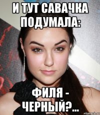 И тут Савачка подумала: Филя - черный?...