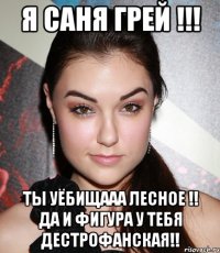 я саня грей !!! ты уёбищааа лесное !! да и фигура у тебя дестрофанская!!