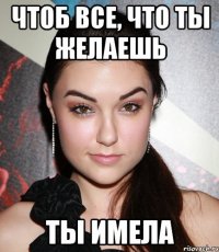 чтоб все, что ты желаешь ты имела