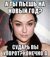 А ты пьешь на Новый Год? СУДАРЬ ВЫ УПОРОТ?КОНЕЧНО:D