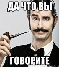 да что вы говорите