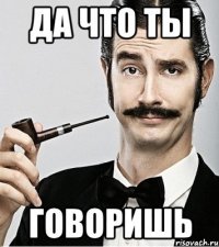 да что ты говоришь