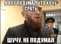 Я вот подумал что хочу срать Шучу, не подумал