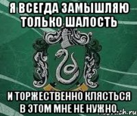 Я всегда замышляю только шалость и торжественно клясться в этом мне не нужно.