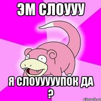 Эм Слоууу я Слоууууупок да ?