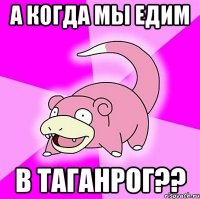 а когда мы едим в Таганрог??