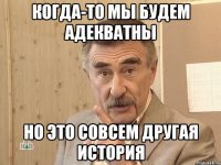 Когда-то мы будем адекватны но это совсем другая история