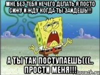 Мне без тебя нечего делать я посто сижу и жду когда ты зайдешь!!! А ты так поступаешь(((.. прости меня!!!