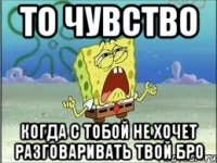 то чувство когда с тобой не хочет разговаривать твой бро