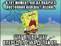 в тот момент, когда подруга постоянно напевает песню.. шаг влево, шаг вперед,оп сука делай оп..