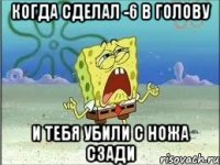 когда сделал -6 в голову и тебя убили с ножа сзади