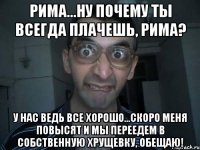 Рима...ну почему ты всегда плачешь, Рима? у нас ведь все хорошо...скоро меня повысят и мы переедем в собственную хрущевку, обещаю!