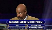 На какую букву ты смотришь? НА А? На В не смотришь Типо похоже возможно туда? А там и след простыл