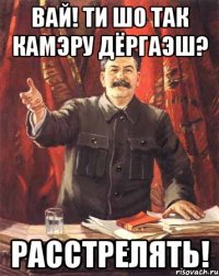 Вай! ти шо так камэру дёргаэш? Расстрелять!