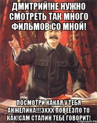 Дмитрий!не нужно смотреть так много фильмов со мной! Посмотри какая у тебя АНЖЕЛИКА!!!ЭХХХ повеезло то как!сам Сталин тебе говорит!