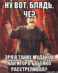 Ну вот, блядь, че? Зря я таких мудаков как Игорь Бабенко расстреливал?