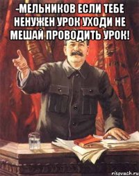 -Мельников если тебе ненужен урок уходи не мешай проводить урок! 