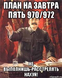 План на завтра пять 970/972 Не выполнишь-расстрелять нахуй!