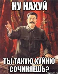 НУ НАХУЙ ТЫ ТАКУЮ ХУЙНЮ СОЧИНЯЕШЬ?