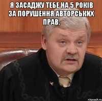 Я засаджу тебе на 5 років за порушення авторських прав. 