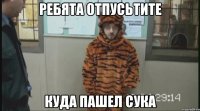 РЕБЯТА ОТПУСЬТИТЕ КУДА ПАШЕЛ СУКА