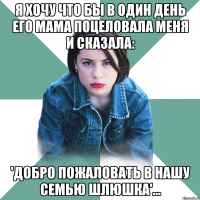 Я хочу что бы в один день его Мама поцеловала меня и сказала: 'Добро пожаловать в нашу семью шлюшка'...