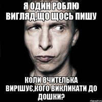 Я ОДИН РОБЛЮ ВИГЛЯД,ЩО ЩОСЬ ПИШУ КОЛИ ВЧИТЕЛЬКА ВИРІШУЄ,КОГО ВИКЛИКАТИ ДО ДОШКИ?