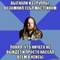 Выгнали из группы, Возомнил себя Мастейном Понял, что ничего не выйдет И просто нассал всем в кейсы