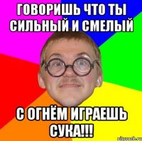 говоришь что ты сильный и смелый С ОГНЁМ ИГРАЕШЬ СУКА!!!