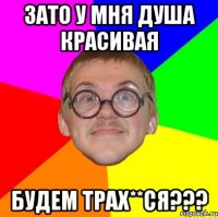 зато у мня душа красивая будем трах**ся???