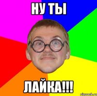 НУ ТЫ ЛАЙКА!!!