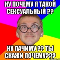 Ну почему я такой сексуальный ?? ну пачиму ?? ты скажи почему???