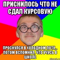 ПРИСНИЛОСЬ ЧТО НЕ СДАЛ КУРСОВУЮ ПРОСНУЛСЯ В ХОЛОДНОМ ПОТУ... ПОТОМ ВСПОМНИЛ, ЧТО УЧУСЬ В ШКОЛЕ