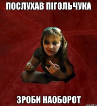 Послухав Пігольчука Зроби наоборот