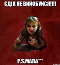 Єдік не вийобуйся!!!! P.S.Мала***